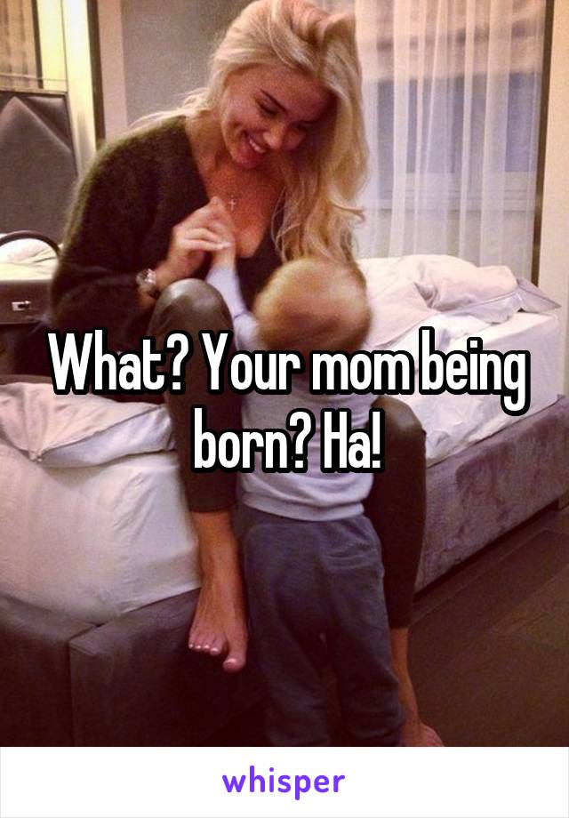 What? Your mom being born? Ha!