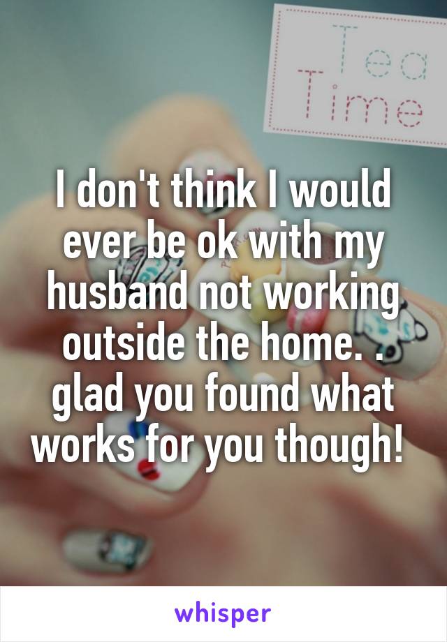 I don't think I would ever be ok with my husband not working outside the home. .
glad you found what works for you though! 