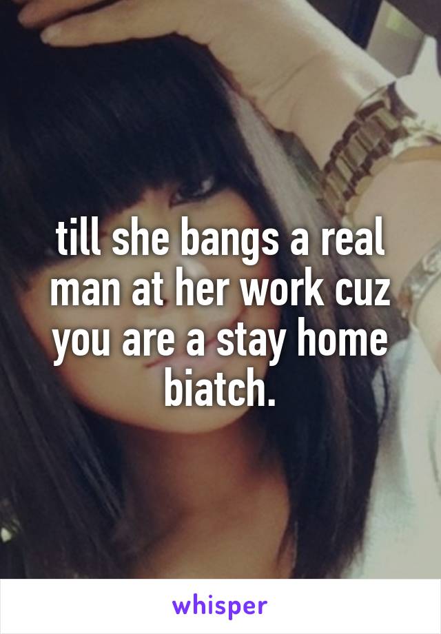 till she bangs a real man at her work cuz you are a stay home biatch.