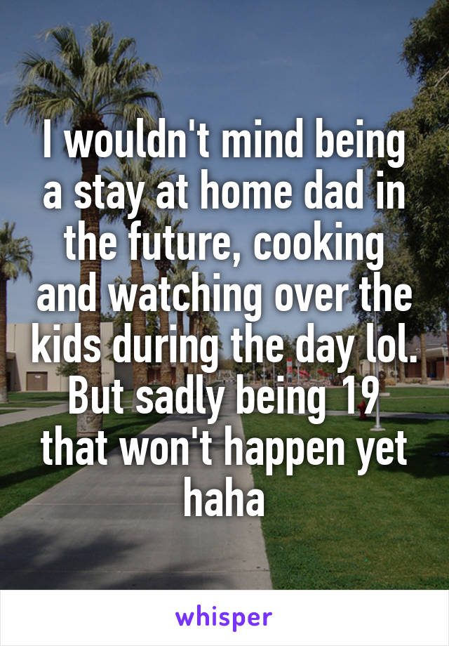 I wouldn't mind being a stay at home dad in the future, cooking and watching over the kids during the day lol. But sadly being 19 that won't happen yet haha