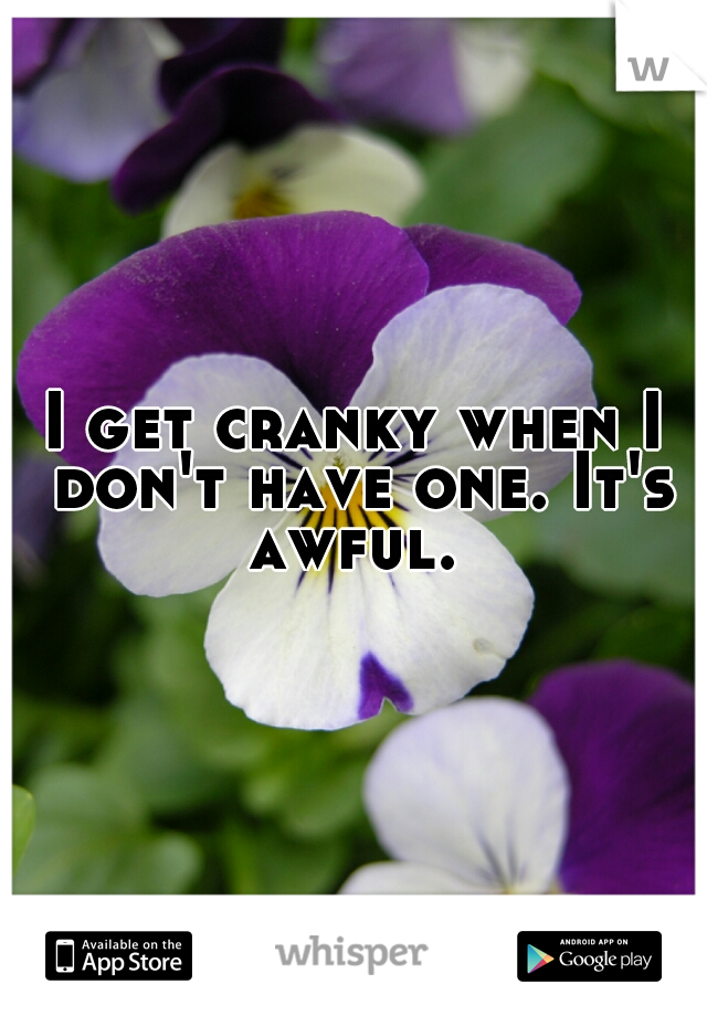I get cranky when I don't have one. It's awful. 