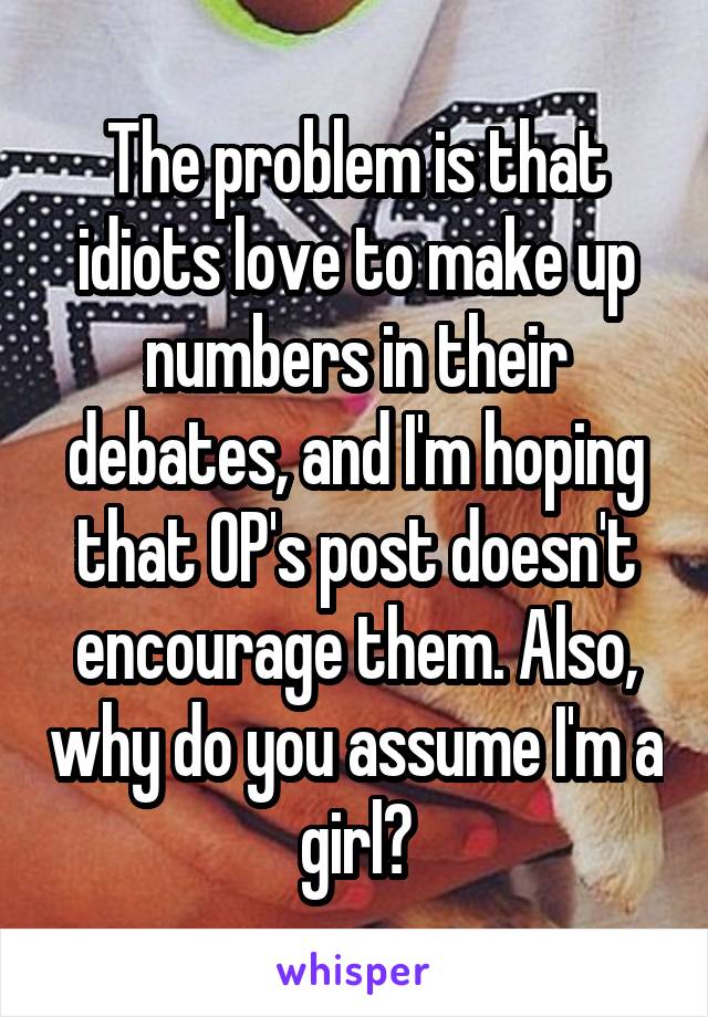 The problem is that idiots love to make up numbers in their debates, and I'm hoping that OP's post doesn't encourage them. Also, why do you assume I'm a girl?