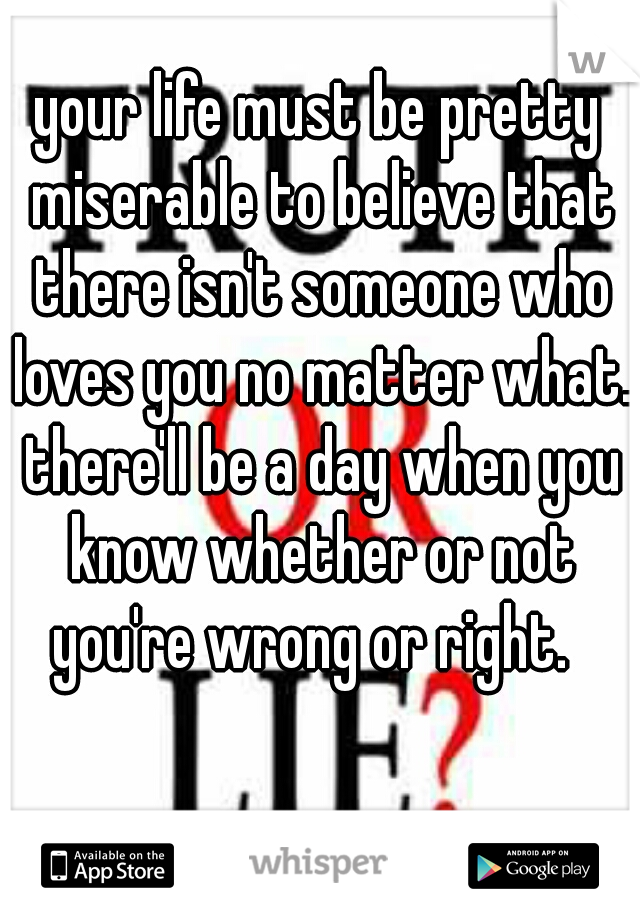 your life must be pretty miserable to believe that there isn't someone who loves you no matter what. there'll be a day when you know whether or not you're wrong or right.  