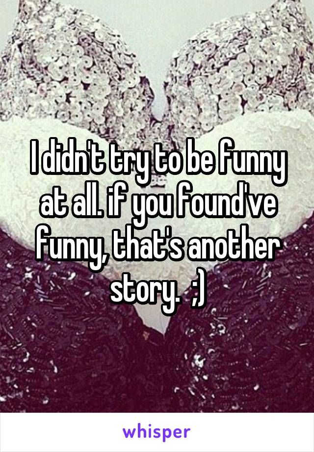 I didn't try to be funny at all. if you found've funny, that's another story.  ;)