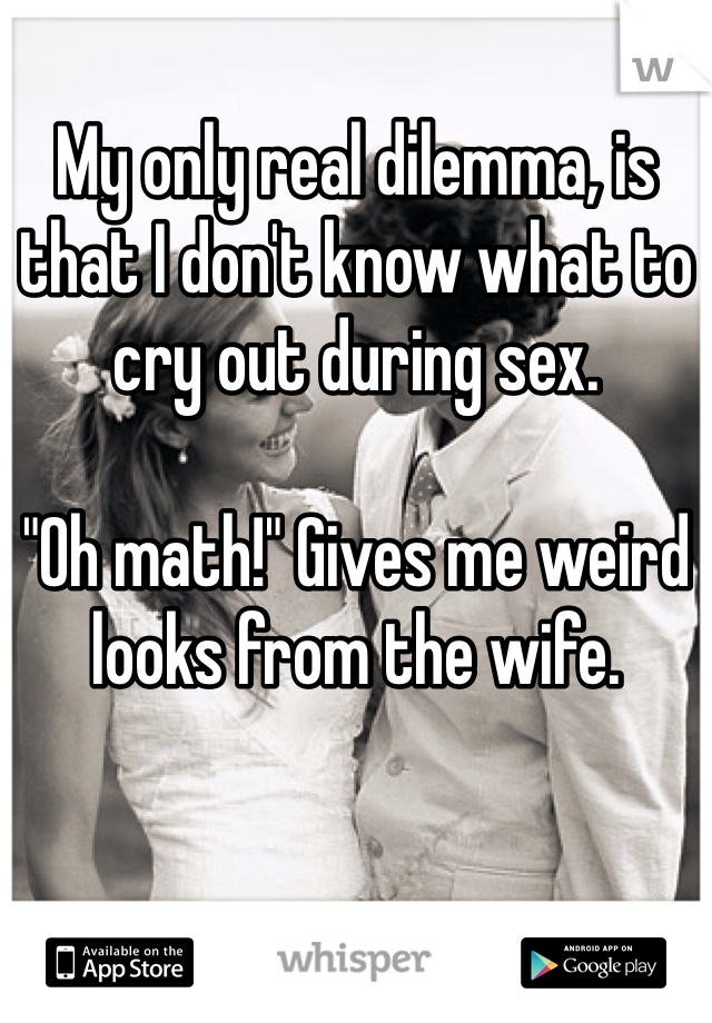 My only real dilemma, is that I don't know what to cry out during sex.

"Oh math!" Gives me weird looks from the wife. 