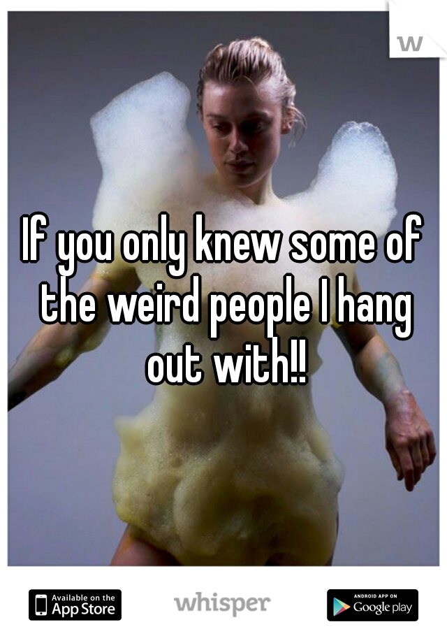 If you only knew some of the weird people I hang out with!!