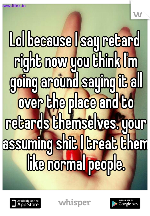 Lol because I say retard right now you think I'm going around saying it all over the place and to retards themselves. your assuming shit I treat them like normal people.