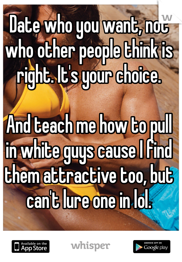 Date who you want, not who other people think is right. It's your choice. 

And teach me how to pull in white guys cause I find them attractive too, but can't lure one in lol. 