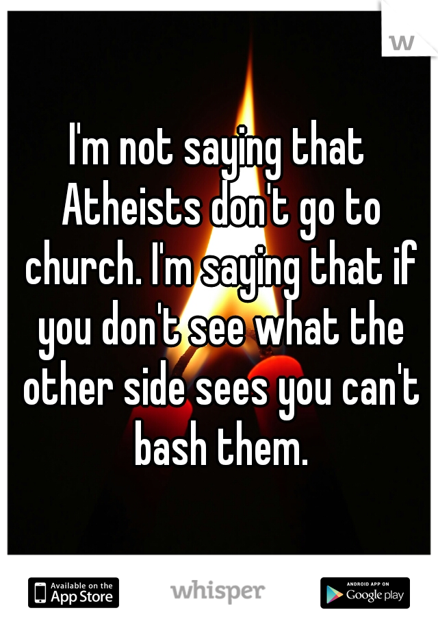 I'm not saying that Atheists don't go to church. I'm saying that if you don't see what the other side sees you can't bash them.