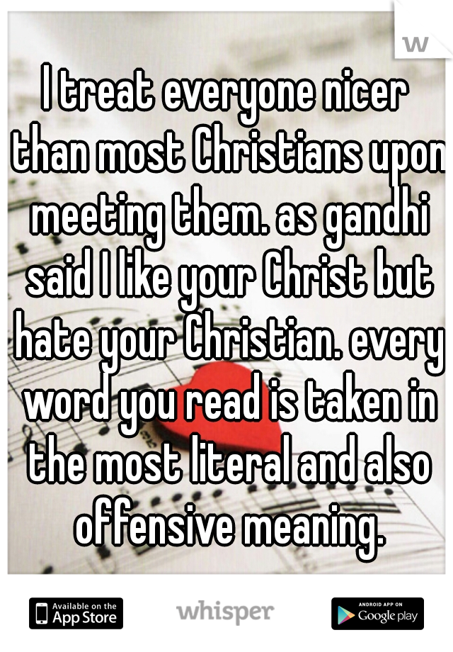 I treat everyone nicer than most Christians upon meeting them. as gandhi said I like your Christ but hate your Christian. every word you read is taken in the most literal and also offensive meaning.