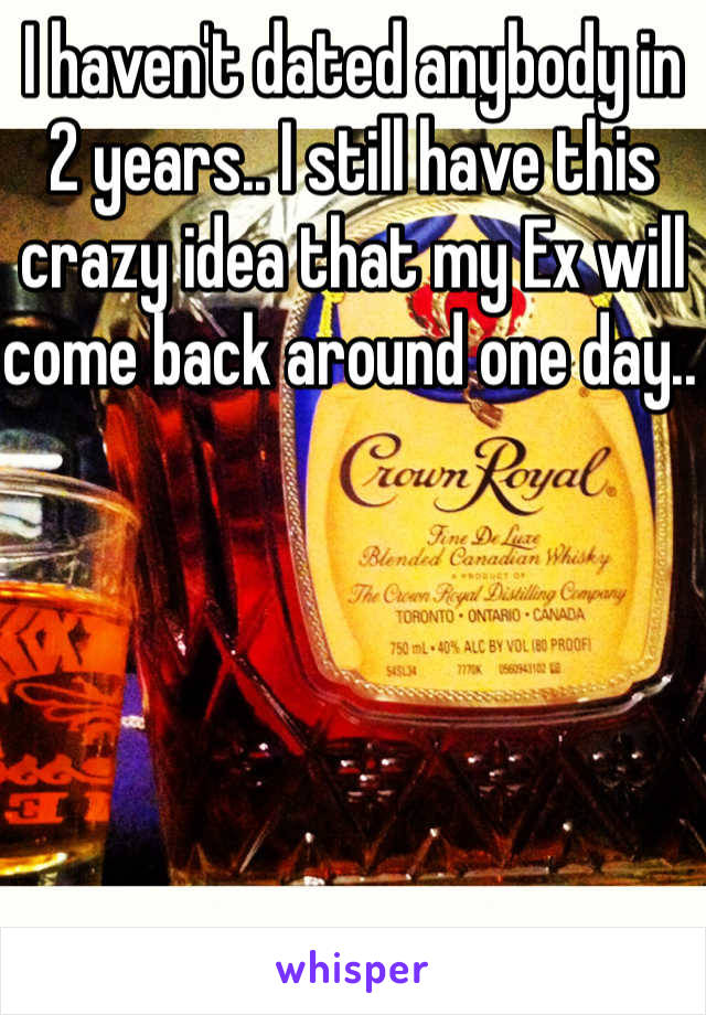 I haven't dated anybody in 2 years.. I still have this crazy idea that my Ex will come back around one day.. 