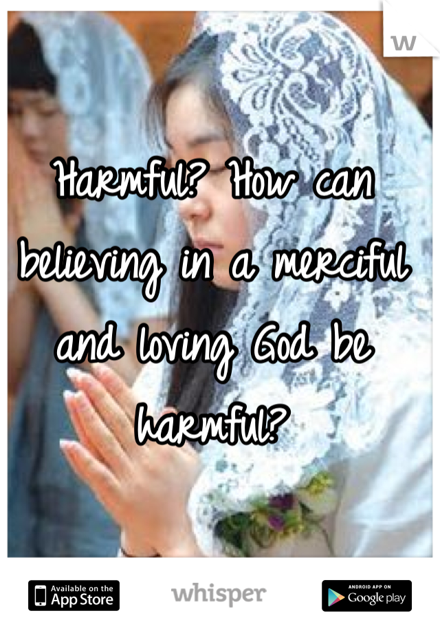 Harmful? How can believing in a merciful and loving God be harmful?