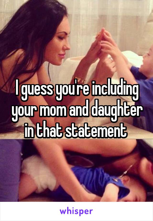 I guess you're including your mom and daughter in that statement 