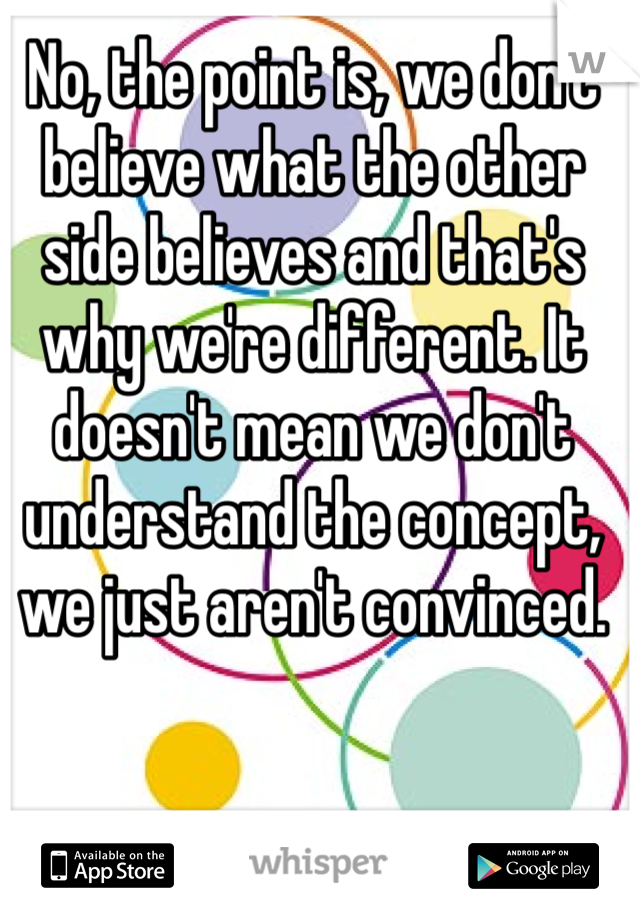 No, the point is, we don't believe what the other side believes and that's why we're different. It doesn't mean we don't understand the concept, we just aren't convinced.