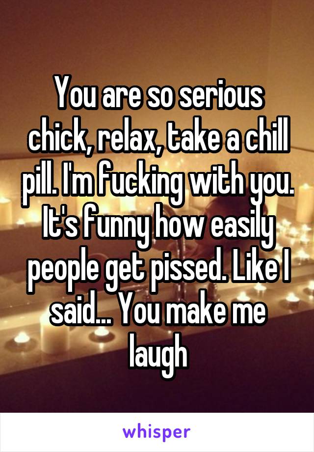 You are so serious chick, relax, take a chill pill. I'm fucking with you. It's funny how easily people get pissed. Like I said... You make me laugh