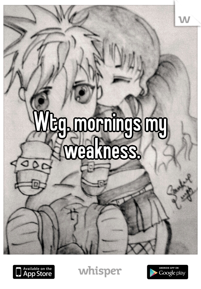 Wtg. mornings my weakness.