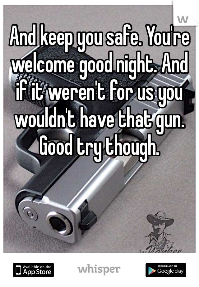 And keep you safe. You're welcome good night. And if it weren't for us you wouldn't have that gun. Good try though. 