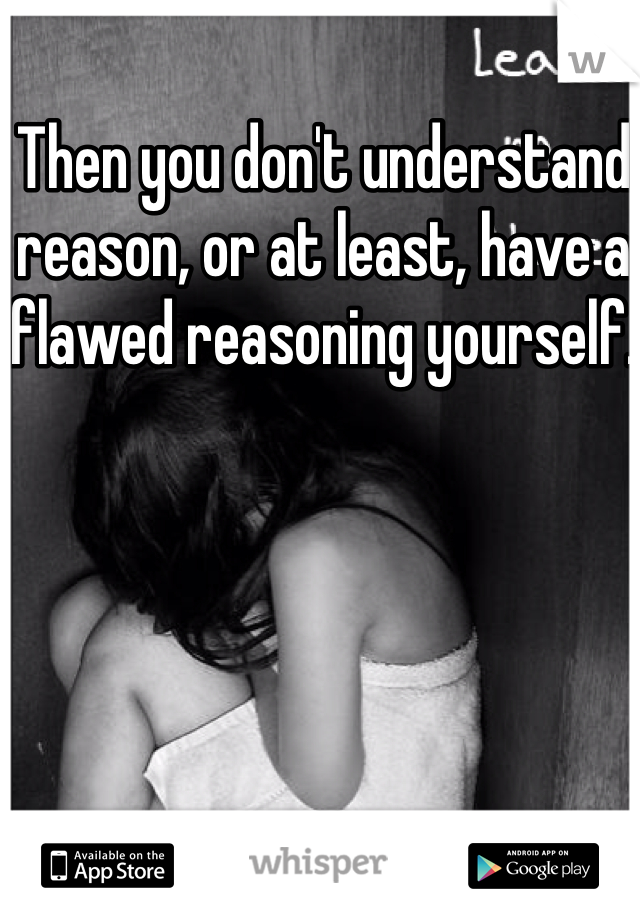 Then you don't understand reason, or at least, have a flawed reasoning yourself. 