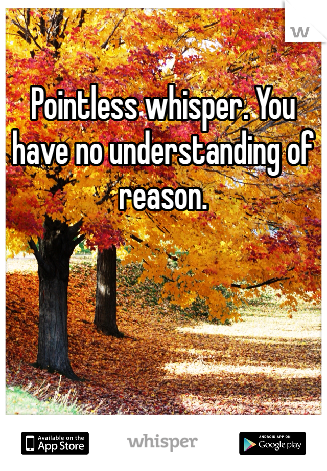 Pointless whisper. You have no understanding of reason. 