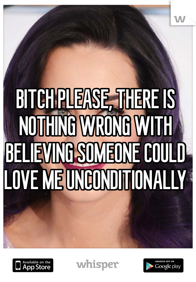 BITCH PLEASE, THERE IS NOTHING WRONG WITH BELIEVING SOMEONE COULD LOVE ME UNCONDITIONALLY