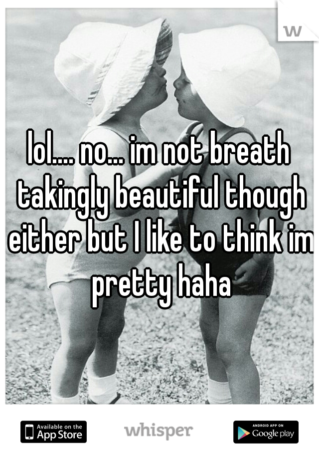 lol.... no... im not breath takingly beautiful though either but I like to think im pretty haha
