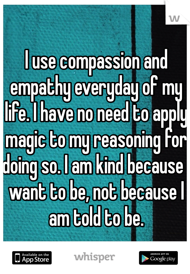 I use compassion and empathy everyday of my life. I have no need to apply magic to my reasoning for doing so. I am kind because I want to be, not because I am told to be. 