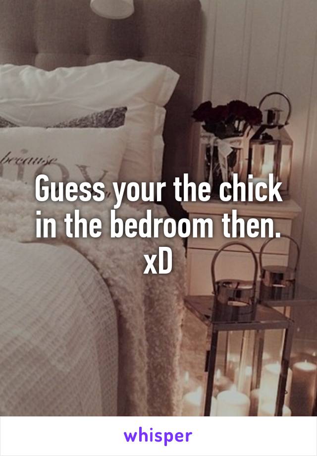 Guess your the chick in the bedroom then. xD