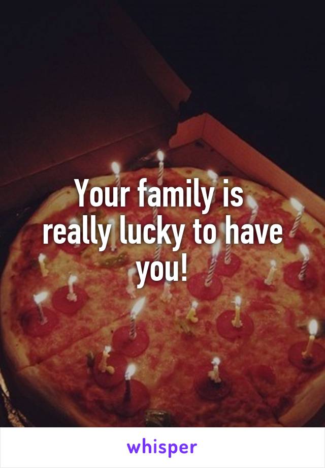Your family is 
really lucky to have you!