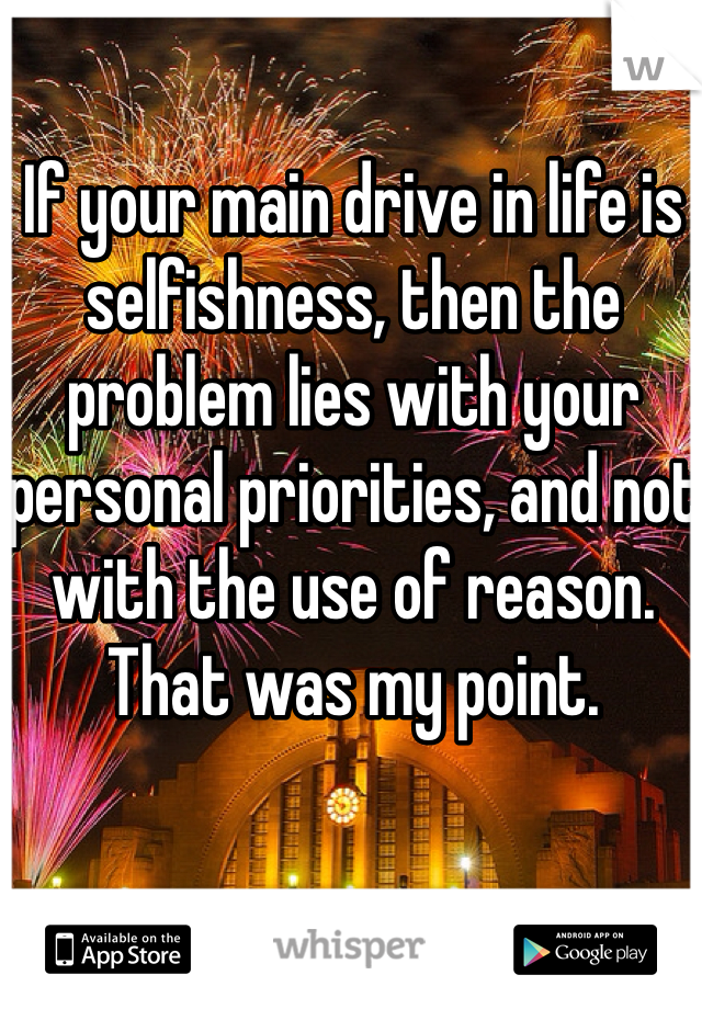 If your main drive in life is selfishness, then the problem lies with your personal priorities, and not with the use of reason. That was my point. 