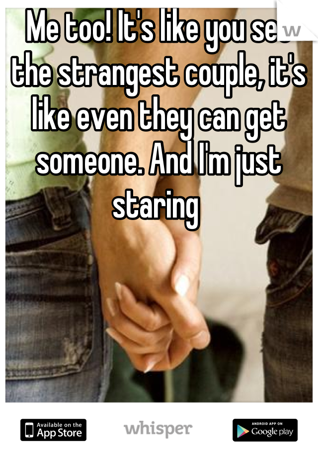 Me too! It's like you see the strangest couple, it's like even they can get someone. And I'm just staring 