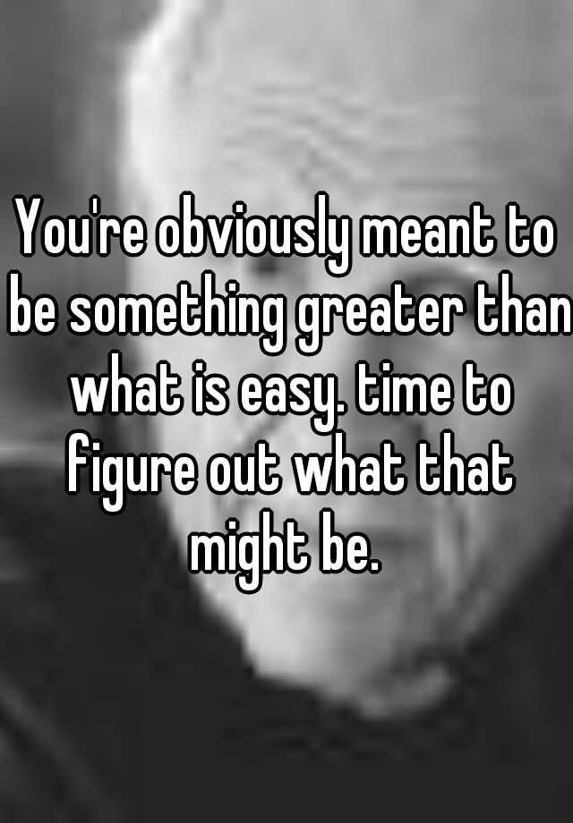 you-re-obviously-meant-to-be-something-greater-than-what-is-easy-time