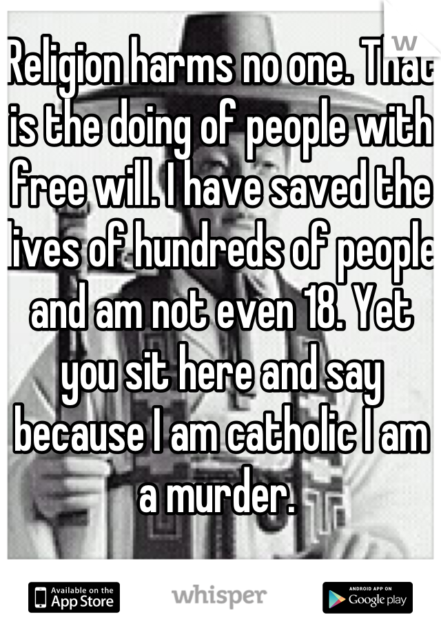 Religion harms no one. That is the doing of people with free will. I have saved the lives of hundreds of people and am not even 18. Yet you sit here and say because I am catholic I am a murder. 