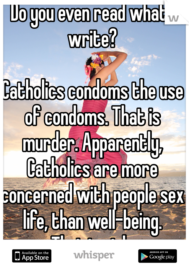 Do you even read what I write?

Catholics condoms the use of condoms. That is murder. Apparently, Catholics are more concerned with people sex life, than well-being. 
That is sick. 