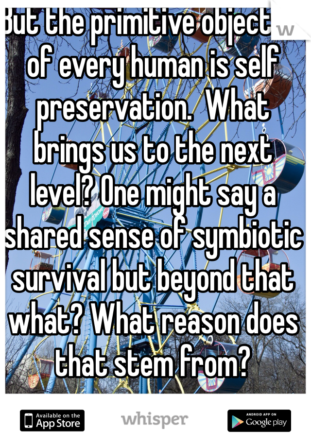 But the primitive objective of every human is self preservation.  What brings us to the next level? One might say a shared sense of symbiotic survival but beyond that what? What reason does that stem from?