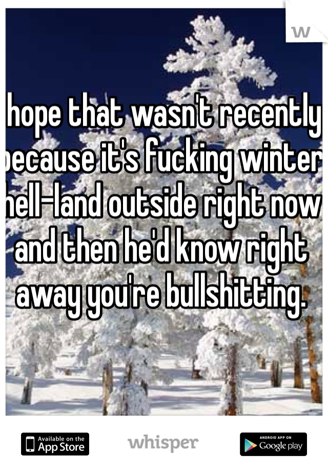 I hope that wasn't recently because it's fucking winter hell-land outside right now and then he'd know right away you're bullshitting.