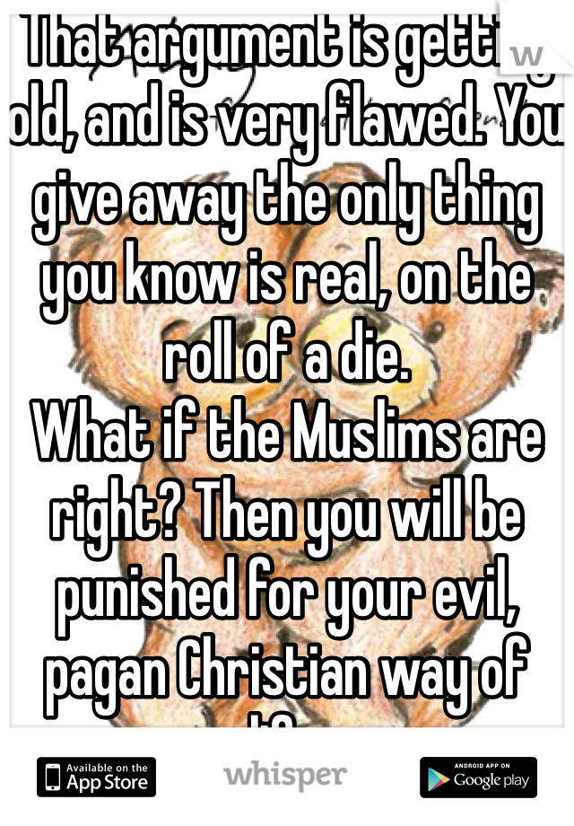 That argument is getting old, and is very flawed. You give away the only thing you know is real, on the roll of a die. 
What if the Muslims are right? Then you will be punished for your evil, pagan Christian way of life. 