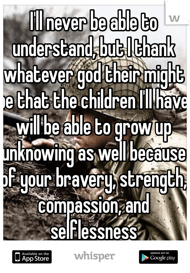 I'll never be able to understand, but I thank whatever god their might be that the children I'll have will be able to grow up unknowing as well because of your bravery, strength, compassion, and selflessness