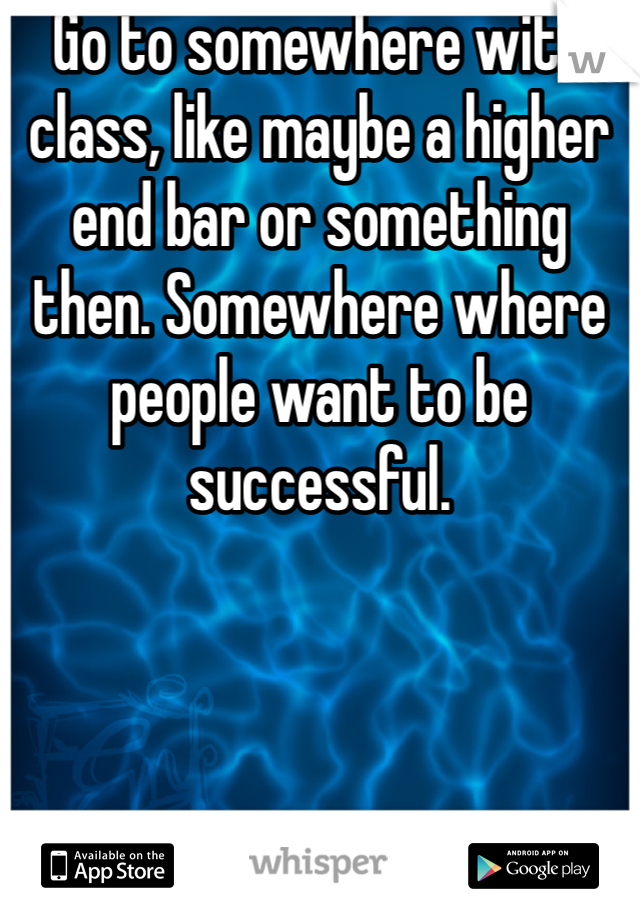 Go to somewhere with class, like maybe a higher end bar or something then. Somewhere where people want to be successful.