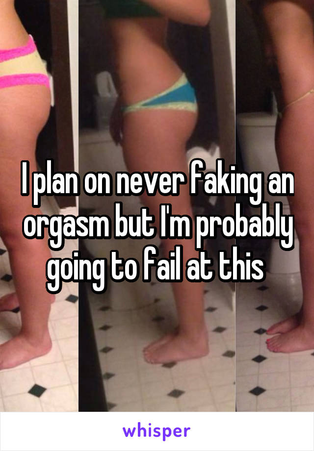 I plan on never faking an orgasm but I'm probably going to fail at this 