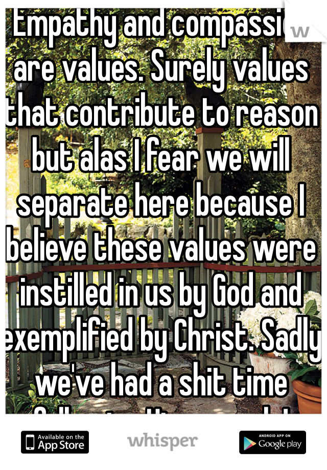 Empathy and compassion are values. Surely values that contribute to reason but alas I fear we will separate here because I believe these values were instilled in us by God and exemplified by Christ. Sadly we've had a shit time following His example! 