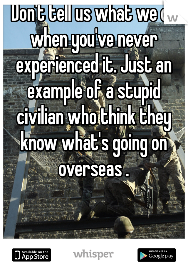 Don't tell us what we do when you've never experienced it. Just an example of a stupid civilian who think they know what's going on overseas .