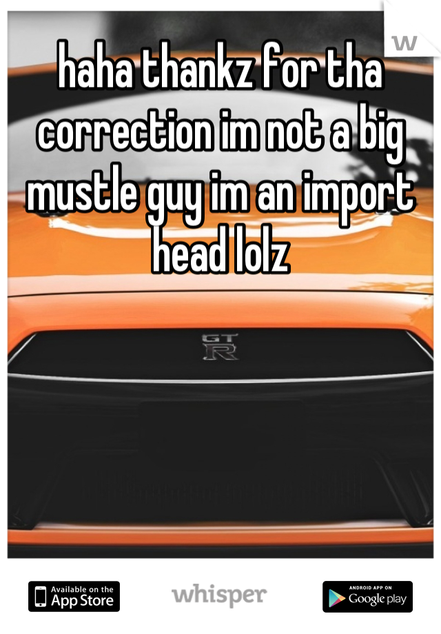haha thankz for tha correction im not a big mustle guy im an import head lolz