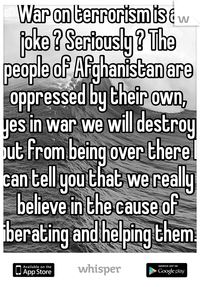 War on terrorism is a joke ? Seriously ? The people of Afghanistan are oppressed by their own, yes in war we will destroy but from being over there I can tell you that we really believe in the cause of liberating and helping them.