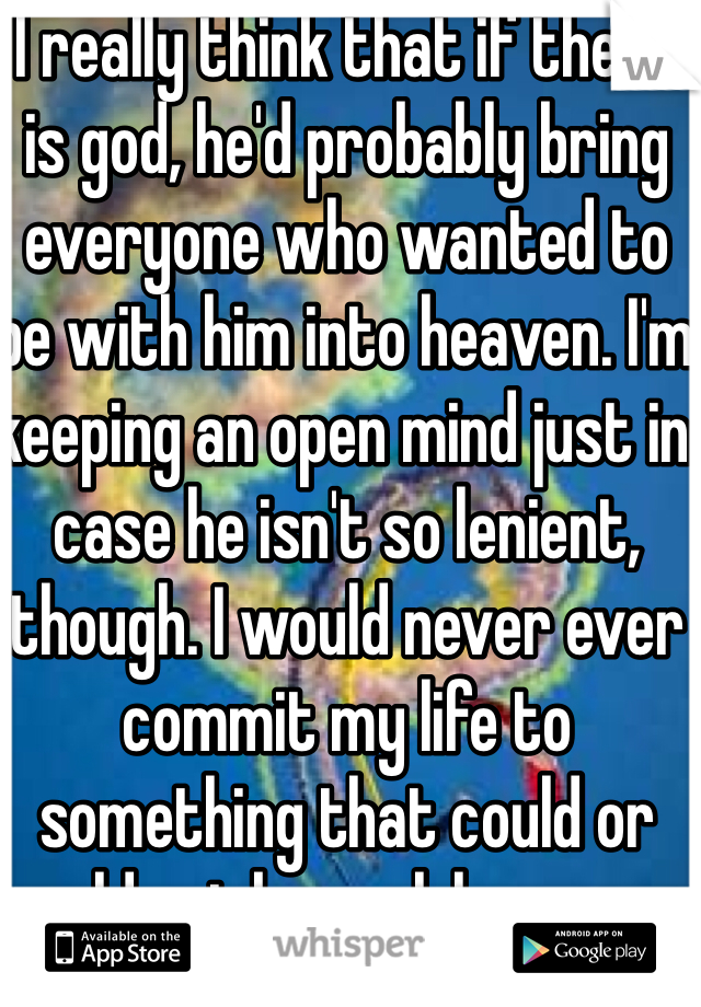 I really think that if there is god, he'd probably bring everyone who wanted to be with him into heaven. I'm keeping an open mind just in case he isn't so lenient, though. I would never ever commit my life to something that could or could not be real, however.