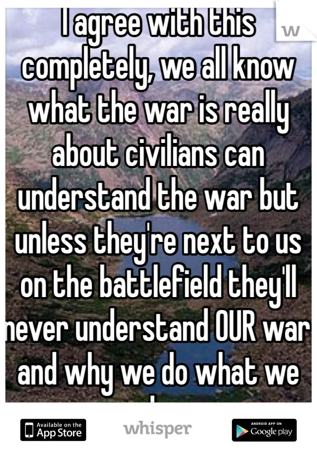 I agree with this completely, we all know what the war is really about civilians can understand the war but unless they're next to us on the battlefield they'll never understand OUR war and why we do what we do.