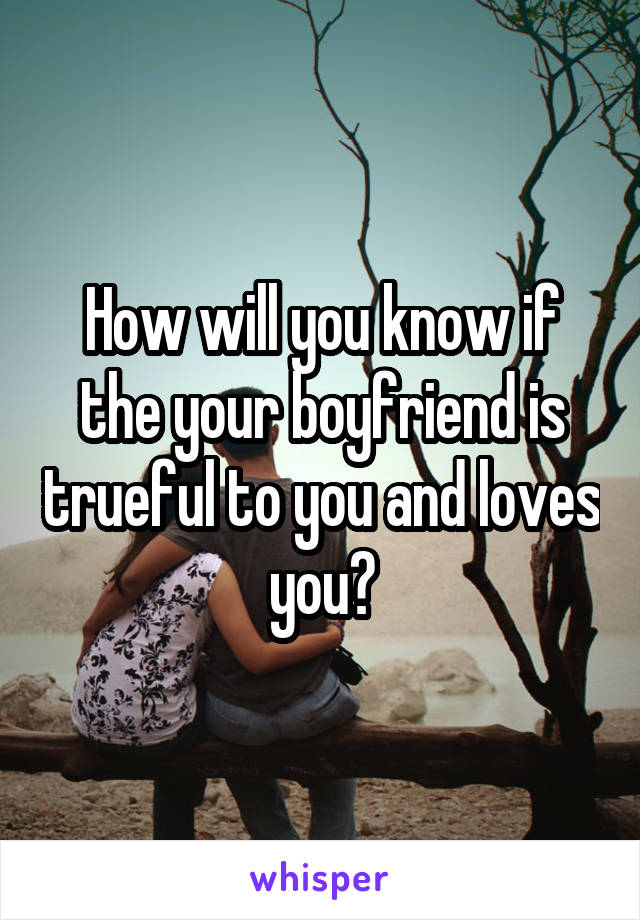 How will you know if the your boyfriend is trueful to you and loves you?