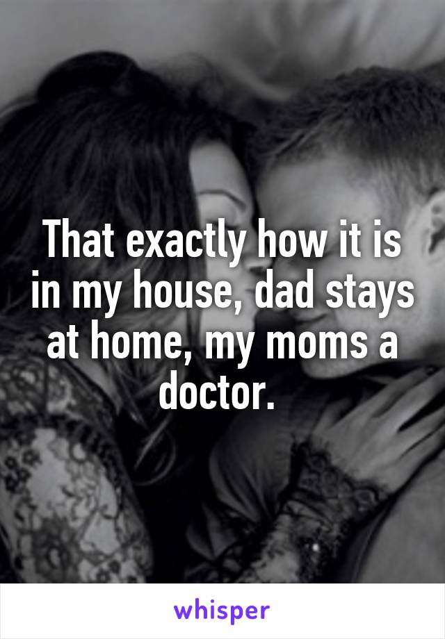 That exactly how it is in my house, dad stays at home, my moms a doctor. 