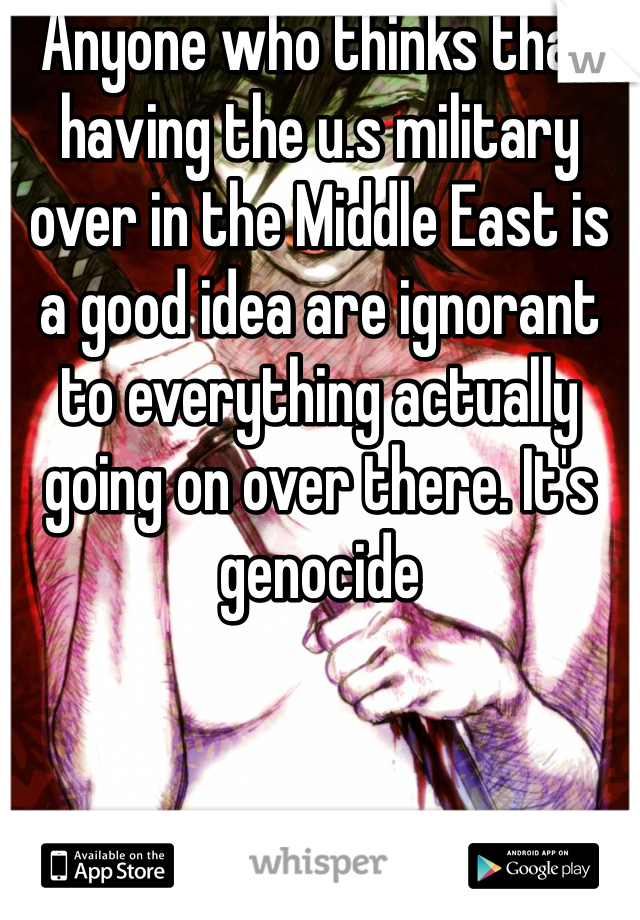 Anyone who thinks that having the u.s military over in the Middle East is a good idea are ignorant to everything actually going on over there. It's genocide