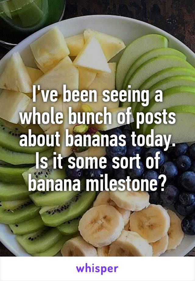 I've been seeing a whole bunch of posts about bananas today. Is it some sort of banana milestone?