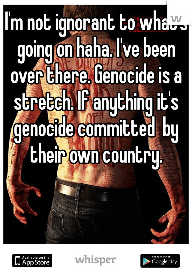 I'm not ignorant to what's going on haha. I've been over there. Genocide is a stretch. If anything it's genocide committed  by their own country.